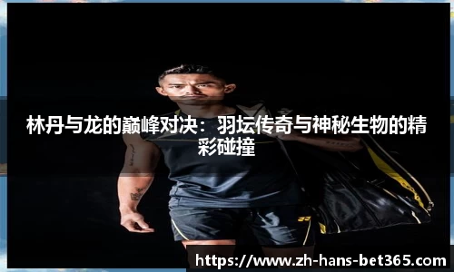 林丹与龙的巅峰对决:羽坛传奇与神秘生物的精彩碰撞